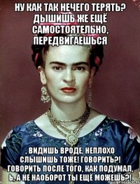 Ну как так нечего терять? Дышишь же ещё самостоятельно, передвигаешься , видишь вроде, неплохо слышишь тоже! Говорить?! Говорить после того, как подумал, Ь, а не наоборот ты ещё можешь?!