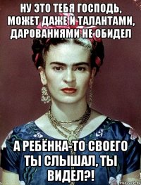 Ну это тебя Господь, может даже и талантами, дарованиями не обидел а ребёнка-то своего ты слышал, ты видел?!