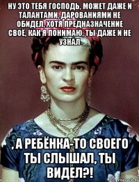 Ну это тебя Господь, может даже и талантами, дарованиями не обидел, хотя предназначение своё, как я понимаю, ты даже и не узнал , а ребёнка-то своего ты слышал, ты видел?!