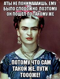 АТЫ не понимаааишь, ему было слооожно, поэтому он пошёл по такому же , потому что сам такой же, пути тоооже!