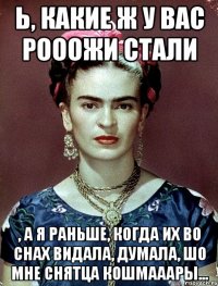 Ь, какие ж у вас рооожи стали , а я раньше, когда их во снах видала, думала, шо мне снятца кошмааары...