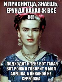 И приснитца, знаешь, ерунда какая ж всё же - подходит к тебе вот такая вот рожа и говорит я мол Алёшка, а никакой не Серёоожа