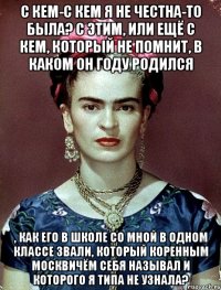 С кем-с кем я не честна-то была? С этим, или ещё с кем, который не помнит, в каком он году родился , как его в школе со мной в одном классе звали, который коренным москвичём себя называл и которого я типа не узнала?