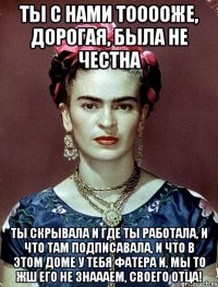 Ты с нами тооооже, дорогая, была не честна Ты скрывала и где ты работала, и что там подписавала, и что в этом доме у тебя фатера и, мы то жш его не знаааем, своего отца!