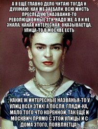 А я ещё главно дело читаю тогда и дууумаю, как же заебали, всю жисть преследуют названия-то революционные эти, надо же, а я и не знала, какая интересная, оказываетца, улица-то в Москве есть , какие ж интересные названья-то у улиц всех этих! А посля, гляди-ка, мало того что коренной, так ещё и москвич прямо с этой улицы и с дома этого, появляетца!