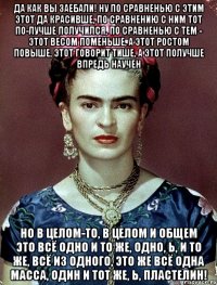 Да как вы заебали! Ну по сравненью с этим этот да красивше, по сравнению с ним тот по-лучше получился, по сравненью с тем - этот весом поменьше, а этот ростом повыше, этот говорит тише, а этот получше впредь научен Но в целом-то, в целом и общем это всё одно и то же, одно, Ь, и то же, всё из одного, это же всё одна масса, один и тот же, Ь, пластелин!