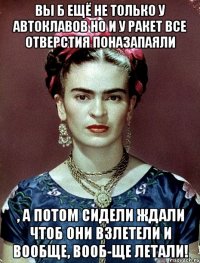Вы б ещё не только у автоклавов но и у ракет все отверстия поназапаяли , а потом сидели ждали чтоб они взлетели и вообще, вооб-ще летали!