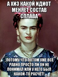 А ХИЗ какой идиот меняет состав сплава , потому что потом уже всё равно просто ли он не понимал или у него был какой-то расчёт!