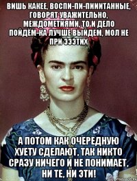 Вишь какее, воспи-пи-пииитанные, говорят уважительно, междометиями, то и дело пойдём-ка лучше выйдем, мол не при эээтих А потом как очередную хуету сделают, так никто сразу ничего и не понимает, ни те, ни эти!