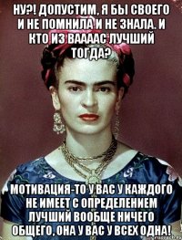 Ну?! Допустим, я бы своего и не помнила и не знала. И кто из ваааас лучший тогда? Мотивация-то у вас у каждого не имеет с определением лучший вообще ничего общего, она у вас у всех одна!