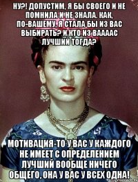Ну?! Допустим, я бы своего и не помнила и не знала. Как, по-вашему, я стала бы из вас выбирать? И кто из ваааас лучший тогда? Мотивация-то у вас у каждого не имеет с определением лучший вообще ничего общего, она у вас у всех одна!