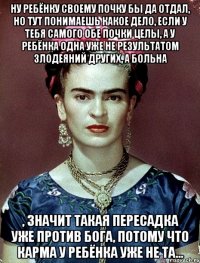Ну ребёнку своему почку бы да отдал, но тут понимаешь какое дело, если у тебя самого обе почки целы, а у ребёнка одна уже не результатом злодеяний других, а больна , значит такая пересадка уже против Бога, потому что карма у ребёнка уже не та...