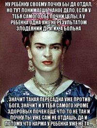 Ну ребёнку своему почку бы да отдал, но тут понимаешь какое дело, если у тебя самого обе почки целы, а у ребёнка одна уже не результатом злодеяний других, а больна , значит такая пересадка уже против Бога, значит и у тебя самого кроме здоровых почек ещё что-то не так и почку ты уже сам не отдашь, да и потому что карма у ребёнка уже не та...