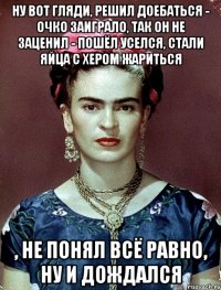 Ну вот гляди, решил доебаться - очко заиграло, так он не заценил - пошёл уселся, стали яйца с хером жариться , не понял всё равно, ну и дождался