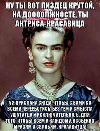 Ну ты вот пиздец крутой, на доооолжносте, ты актриса-красавица А я прислана сюда, чтобы с вами со всеми переебстись, без тем и смысла ушутитца и исключительно, Ь, для того, чтобы всем и каждому, особенно мразям и свиньям, нрааавитца!