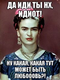Да иди ты нх, идиот! Ну какая, какая тут может быть любооовь?!