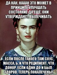 Да как, кааак это может в принципе улучшать состояние да ещё, они утверждают, вылечивать , если после такого там соус, масса, Ь, и что реципиент, что донор, если один до и был здоров, теперь покалечены!