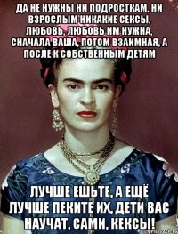 Да не нужны ни подросткам, ни взрослым никакие сексы, любовь, любовь им нужна, сначала ваша, потом взаимная, а после к собственным детям Лучше ешьте, а ещё лучше пеките их, дети вас научат, сами, кексы!