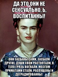 Да это они не сексуально, Ь, воспитанны! Они заёбаны сами, заебали других, души свои растоптали, в тело грязь вогнали, мозгом приматами стали, распущены и деградированны!