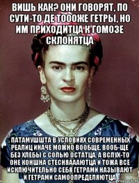 Вишь как? Они говорят, по сути-то де тоооже гетры, но им приходитца к гомозе склонятца , патамушшта в условиях современных реалиц иначе можно вообще, вооб-ще без хлебы с солью остатца, а вслух-то оне коншна стесняаааютца и тожа все исключительно себя гетрами называют и гетрами самоопределяютца