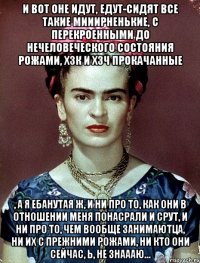 И вот оне идут, едут-сидят все такие мииирненькие, с перекроенными до нечеловеческого состояния рожами, ХЗК и ХЗЧ прокачанные , а я ебанутая ж, и ни про то, как они в отношении меня понасрали и срут, и ни про то, чем вообще занимаютца, ни их с прежними рожами, ни кто они сейчас, Ь, не знаааю...