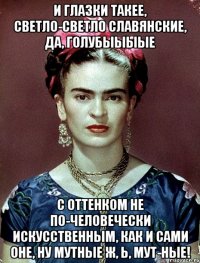 И глазки такее, светло-светло славянские, да, голубыыыые с оттенком не по-человечески искусственным, как и сами оне, ну мутные ж, Ь, мут-ные!