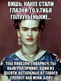 Вишь, какее стали глазки-то у тибя голууубенькие... Тебе повезло, товарисч, ты выйграл прииис, один из десяти, остальные от такого слепнут как мухи, бля!