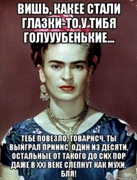 Вишь, какее стали глазки-то у тибя голууубенькие... Тебе повезло, товарисч, ты выйграл прииис, один из десяти, остальные от такого до сих пор даже в XXI веке слепнут как мухи, бля!