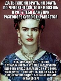 Да ты уже ни срать, ни ссать по-человечески-то не можешь и рот у тебя даже при разговоре хуёво открывается , и ты думаешь всё, что это случааайность и что ещё над другими вдоволь наиздеваааешься и это тоже, максимум - в тюрьму, ты гляди-ка, Ь, в тюрьмуууу посодют, безнаказанным останется?!