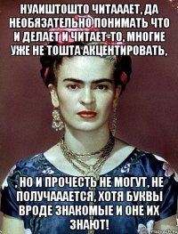 Нуаиштошто читааает, да необязательно понимать что и делает и читает-то, многие уже не тошта акцентировать, , но и прочесть не могут, не получааается, хотя буквы вроде знакомые и оне их знают!