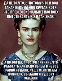 Да не то что, Ь, потому что я вся такая невъебенно крутая, хотя, что профессиональнее вас всех вместе взятых я и так знаю! А по той да, простой причине, что работать как надо вы бы мне всё равно не дали, а ещё меня же бы поимели, выебали и в доску заебали!