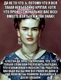 Да не то что, Ь, потому что я вся такая невъебенно крутая, хотя, что профессиональнее вас всех вместе взятых я и так знаю! А по той да, простой причине, что, это только слухи вам распускать выгодно, что я блаженная и мазозистка, работать как надо вы бы мне всё равно не дали, а ещё меня же бы поимели, выебали и в доску заебали!