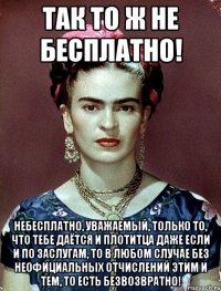 Так то ж не бесплатно! Небесплатно, уважаемый, только то, что тебе даётся и плотитца даже если и по заслугам, то в любом случае без неофициальных отчислений этим и тем, то есть безвозвратно!