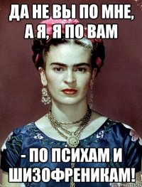 Да не вы по мне, а я, я по вам - по психам и шизофреникам!