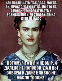Как послушать, так дааа, могла бы просто уатыватца, но это на словах, а много думать и размышлять, что бы было на деле не надо , потому что и я и не сыр, и далеко не колобок, да и вы совсем и даже близко не масло тоооже!