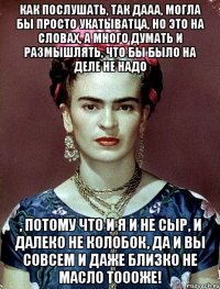 Как послушать, так дааа, могла бы просто укатыватца, но это на словах, а много думать и размышлять, что бы было на деле не надо , потому что и я и не сыр, и далеко не колобок, да и вы совсем и даже близко не масло тоооже!