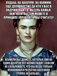 Кудааа, на какууую, на какииие ещё должности? Да кто у вас в подчиненьи-то, матерь Божья, кем, кеем вы там можете в принципе управлять, вы считате? Неужели вы, даже те, которые уже не один десяток лет на них сидят, совсем не соображаете, что вы всеее только плановики и расчётно-кассовая группа, не больше...