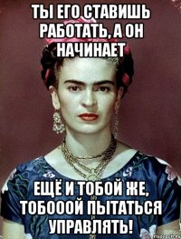 Ты его ставишь работать, а он начинает ещё и тобой же, тобооой пытаться управлять!