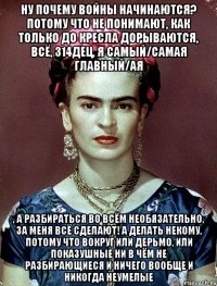 Ну почему войны начинаются? Потому что не понимают, как только до кресла дорываются, всё, 314дец, я самый/самая главный/ая , а разбираться во всём необязательно, за меня всё сделают! А делать некому, потому что вокруг или дерьмо, или показушные ни в чём не разбирающиеся и ничего вообще и никогда неумелые