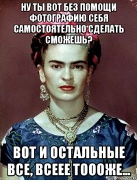 Ну ты вот без помощи фотографию себя самостоятельно сделать сможешь? Вот и остальные все, всеее тоооже...
