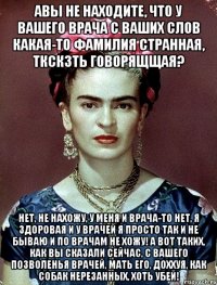 Авы не находите, что у вашего врача с ваших слов какая-то фамилия странная, ткскзть говорящщая? Нет, не нахожу, у меня и врача-то нет, я здоровая и у врачей я просто так и не бываю и по врачам не хожу! А вот таких, как вы сказали сейчас, с вашего позволенья врачей, мать его, доххуя, как собак нерезанных, хоть убей!