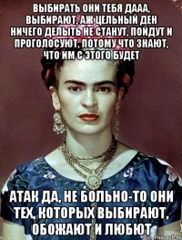Выбирать они тебя дааа, выбирают, аж цельный ден ничего делыть не станут, пойдут и проголосуют, потому что знают, что им с этого будет АТАк да, не больно-то они тех, которых выбирают, обожают и любют