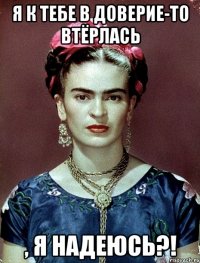 Я к тебе в доверие-то втёрлась , я надеюсь?!