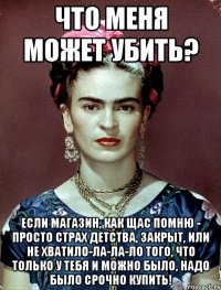 Что меня может убить? Если магазин, как щас помню - просто страх детства, закрыт, или не хватило-ла-ла-ло того, что только у тебя и можно было, надо было срочно купить!