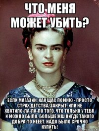 Что меня может убить? Если магазин, как щас помню - просто страх детства, закрыт, или не хватило-ла-ла-ло того, что только у тебя и можно было, больше жш нигде такого добра-то нееет, надо было срочно купить!
