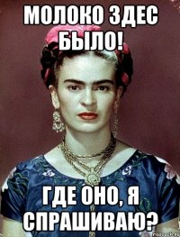 молоко здес было! где оно, я спрашиваю?
