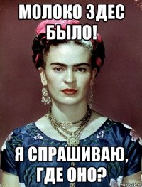 молоко здес было! я спрашиваю, где оно?