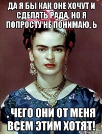Да я бы как оне хочут и сделать рада, но я попросту не понимаю, Ь , чего они от меня всем этим хотят!