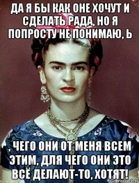 Да я бы как оне хочут и сделать рада, но я попросту не понимаю, Ь , чего они от меня всем этим, для чего они это всё делают-то, хотят!