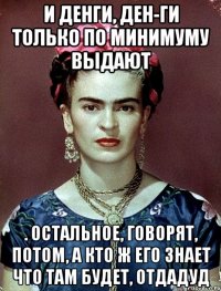 И денги, ден-ги только по минимуму выдают . остальное, говорят, потом, а кто ж его знает что там будет, отдадуд